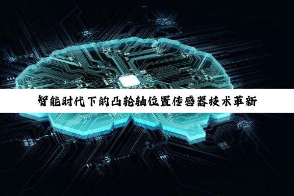 智能时代下的凸轮轴位置传感器技术革新与车辆性能优化新热点