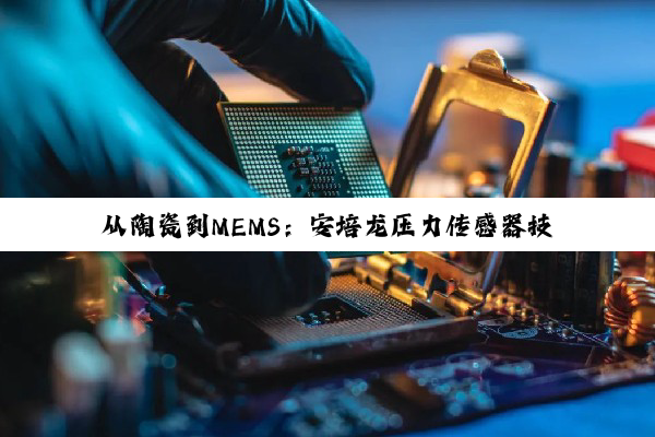 从陶瓷到MEMS：安培龙压力传感器技术的革新与智能制造布局深度解析